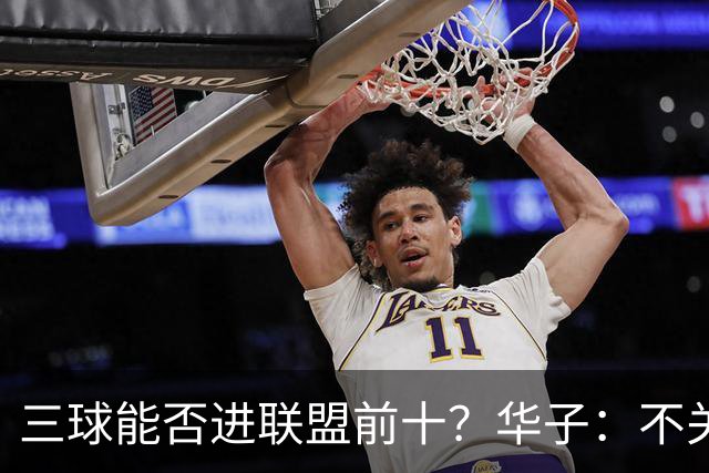 三球能否进联盟前十？华子：不关心排名 他是我的控卫&超级喜欢他