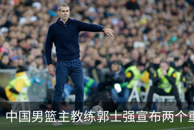 中国男篮主教练郭士强宣布两个重要目标：争取奥运资格，培养年轻球员