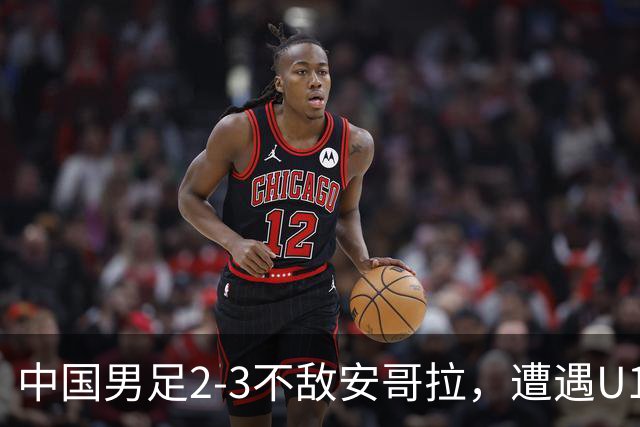 中国男足2-3不敌安哥拉，遭遇U15世界杯首败