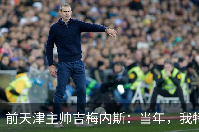 前天津主帅吉梅内斯：当年，我特别希望促成于根伟去乌拉圭联赛