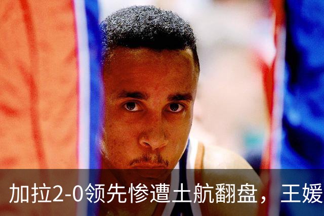 加拉2-0领先惨遭土航翻盘，王媛媛仅1次扣球机会，替补藏国家队变局