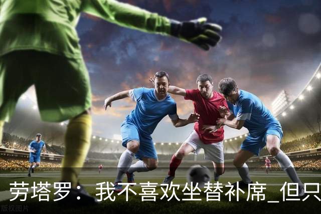 劳塔罗：我不喜欢坐替补席 但只要上场就竭尽全力