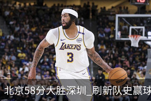 北京58分大胜深圳 刷新队史赢球分差纪录 豪取开赛三连胜！