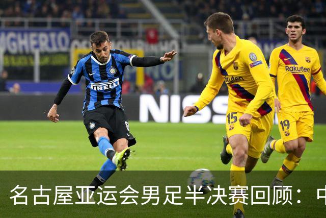 名古屋亚运会男足半决赛回顾：中国队遗憾出局，日本险胜乌兹别克斯坦