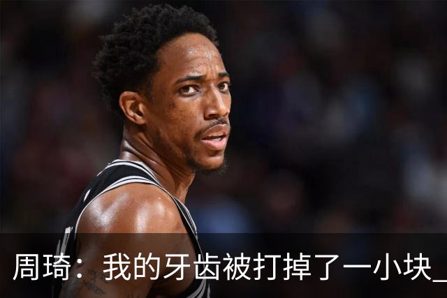 周琦：我的牙齿被打掉了一小块 我们越来越好了 现在需要保持健康