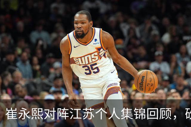 崔永熙对阵江苏个人集锦回顾，砍下7分补篮绝杀带队取胜