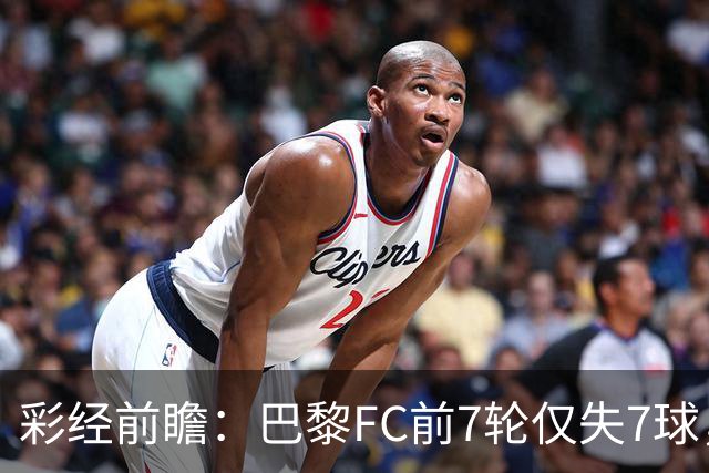 彩经前瞻：巴黎FC前7轮仅失7球，朗斯主场火力能否冲破客队防线