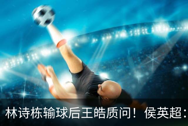 林诗栋输球后王皓质问！侯英超：泰国队都敢输？名嘴：2年没进步