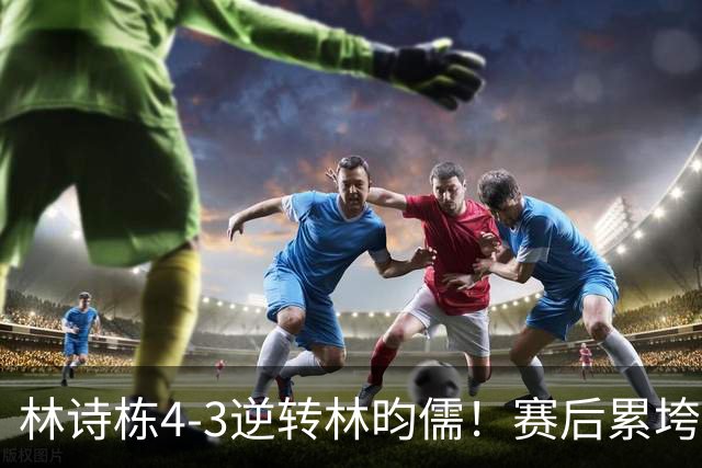 林诗栋4-3逆转林昀儒！赛后累垮撑膝，王皓握拳庆祝亲吻其额头！