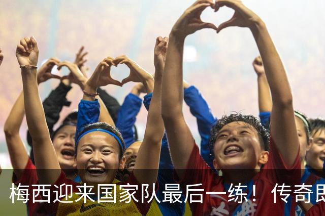 梅西迎来国家队最后一练！传奇即将告别，21年国家队生涯迎终章