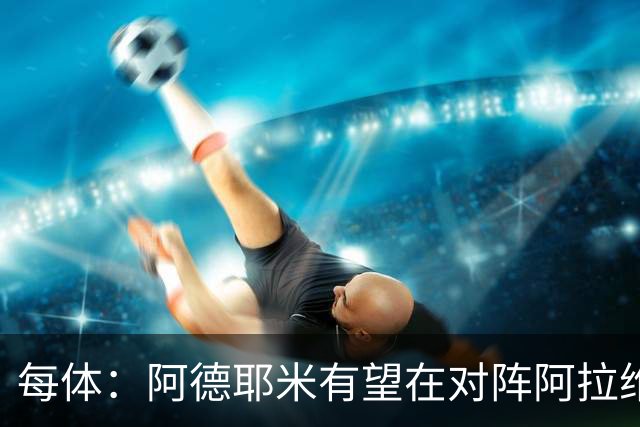 每体：阿德耶米有望在对阵阿拉维斯时首发，他有希望打破所有预期