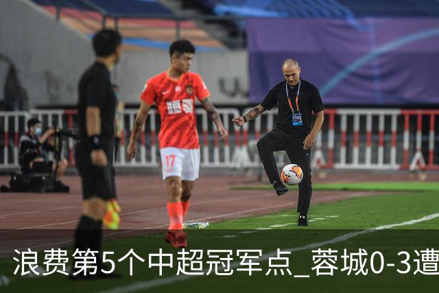 浪费第5个中超冠军点 蓉城0-3遭海港双杀 3轮不胜 王子铭3次失良机