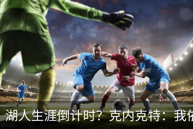 湖人生涯倒计时？克内克特：我依旧坚信自己是场上最出色的球员