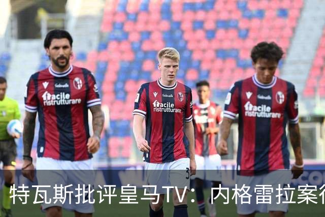 特瓦斯批评皇马TV：内格雷拉案很严重，但称仍影响裁判是胡说八道