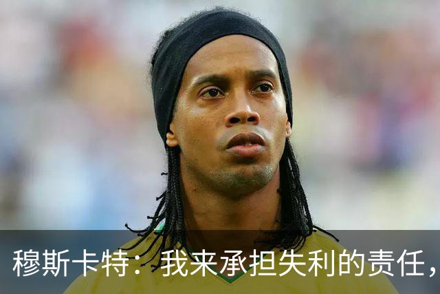 穆斯卡特：我来承担失利的责任，球员已经完全执行了所有部署
