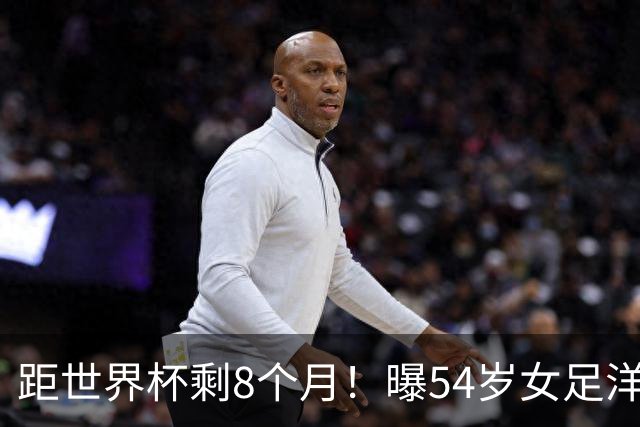 距世界杯剩8个月！曝54岁女足洋帅下课已不可逆转 3大指标均未完成