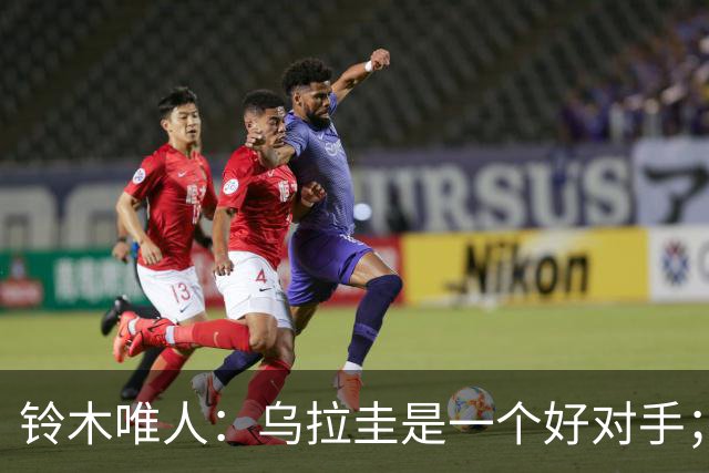 铃木唯人：乌拉圭是一个好对手；我并不只追求进球