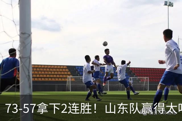 73-57拿下2连胜！山东队赢得太吃力，巩晓彬爱子6投2中仅6分5板