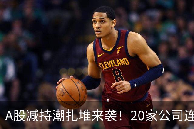 A股减持潮扎堆来袭！20家公司连发减持预告，你的持仓踩雷了吗